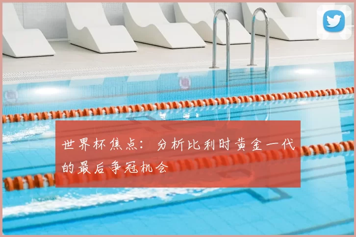 世界杯焦点:分析比利时黄金一代的最后争冠机会