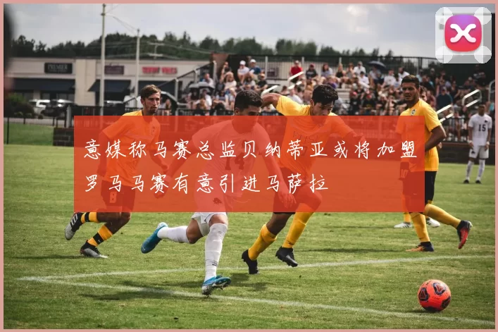 意媒称马赛总监贝纳蒂亚或将加盟罗马马赛有意引进马萨拉
