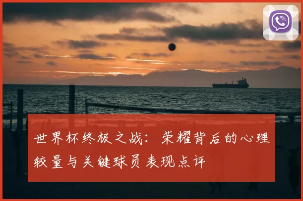 世界杯终极之战：荣耀背后的心理较量与关键球员表现点评
