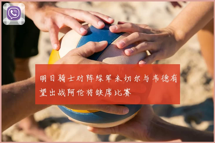 明日骑士对阵绿军米切尔与韦德有望出战阿伦将缺席比赛