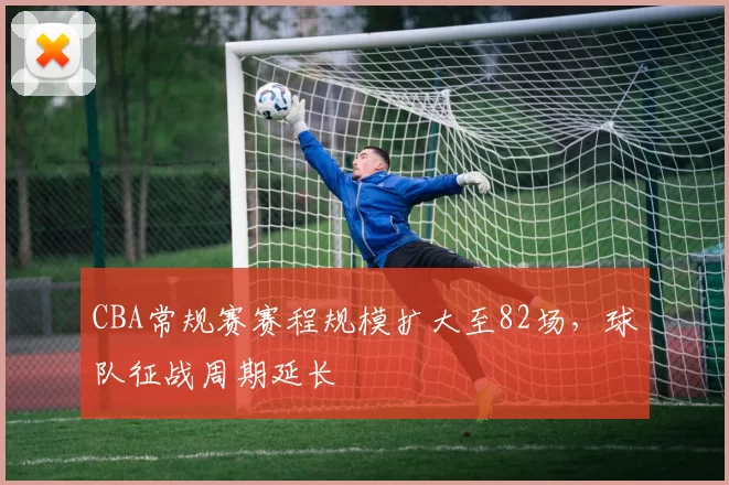 CBA常规赛赛程规模扩大至82场，球队征战周期延长