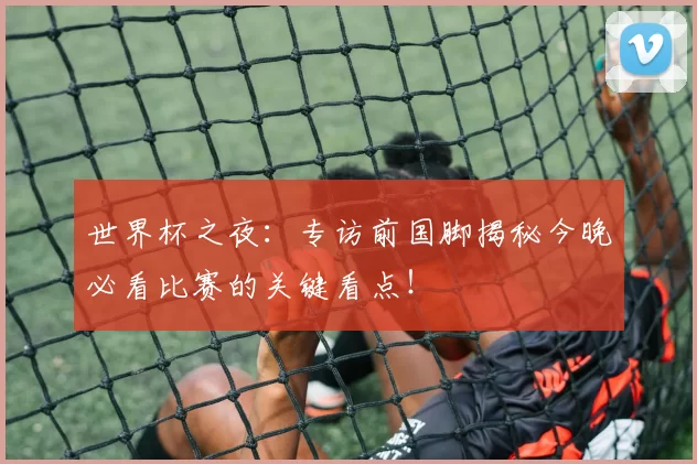 世界杯之夜:专访前国脚揭秘今晚必看比赛的关键看点!
