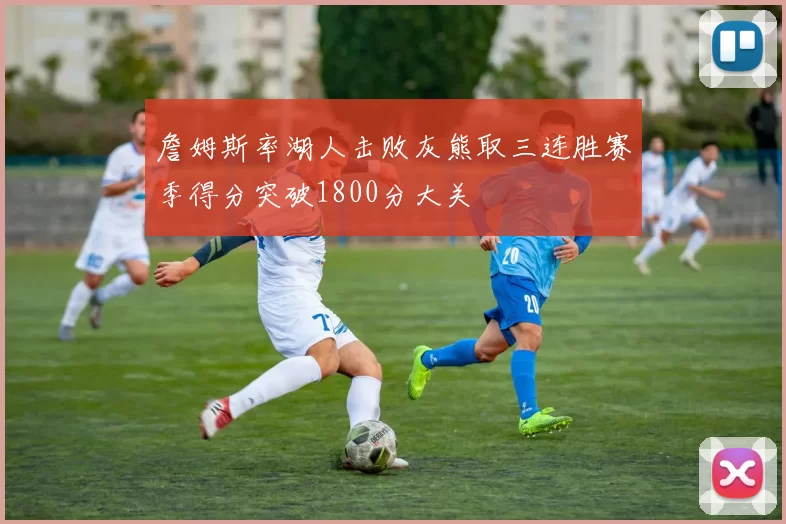 詹姆斯率湖人击败灰熊取三连胜赛季得分突破1800分大关