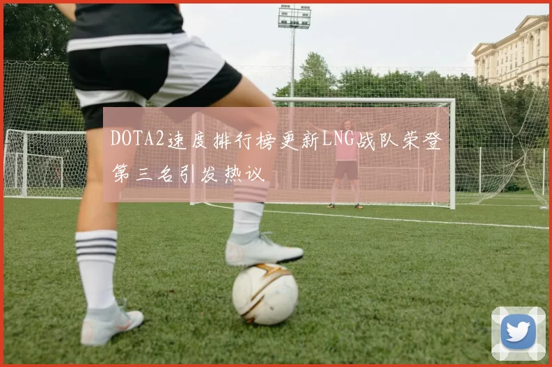 DOTA2速度排行榜更新LNG战队荣登第三名引发热议