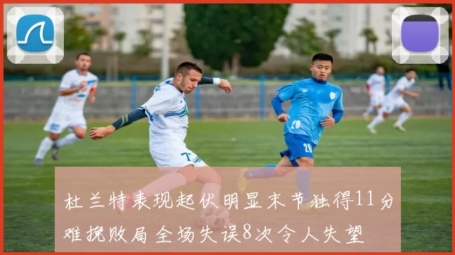 杜兰特表现起伏明显末节独得11分难挽败局全场失误8次令人失望