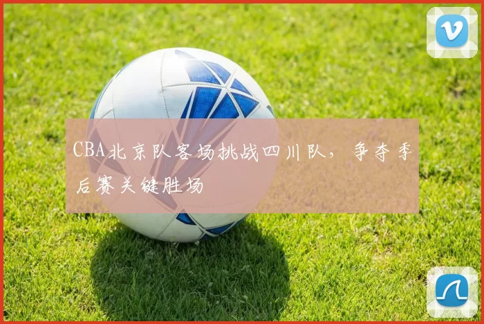 CBA北京队客场挑战四川队，争夺季后赛关键胜场