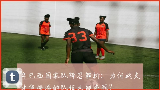 年巴西国家队阵容解析:为何这支才华横溢的队伍未能夺冠?