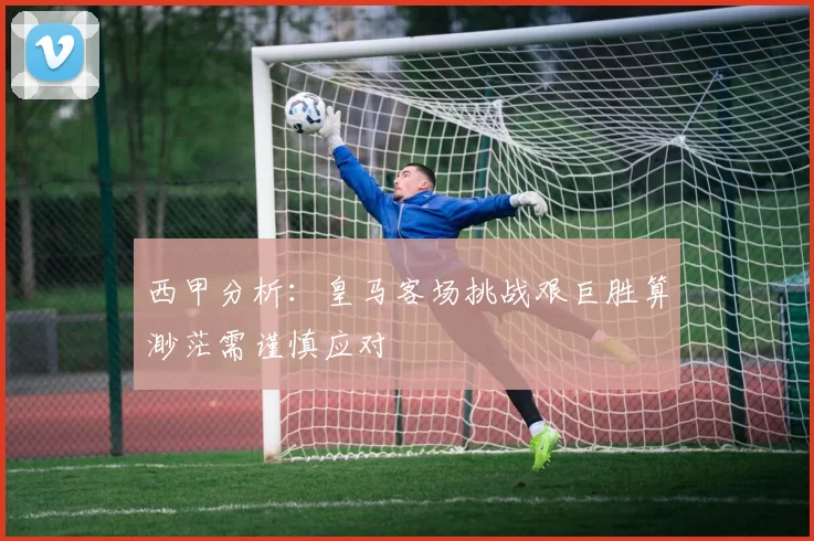 西甲分析：皇马客场挑战艰巨胜算渺茫需谨慎应对