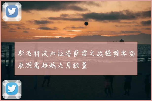斯洛特谈加拉塔萨雷之战强调客场表现需超越九月较量