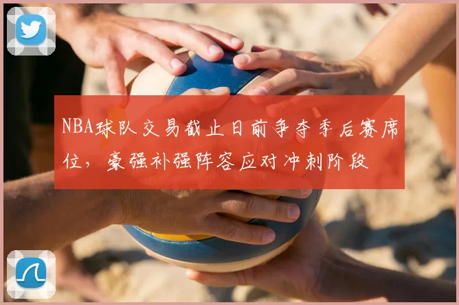 NBA球队交易截止日前争夺季后赛席位,豪强补强阵容应对冲刺阶段