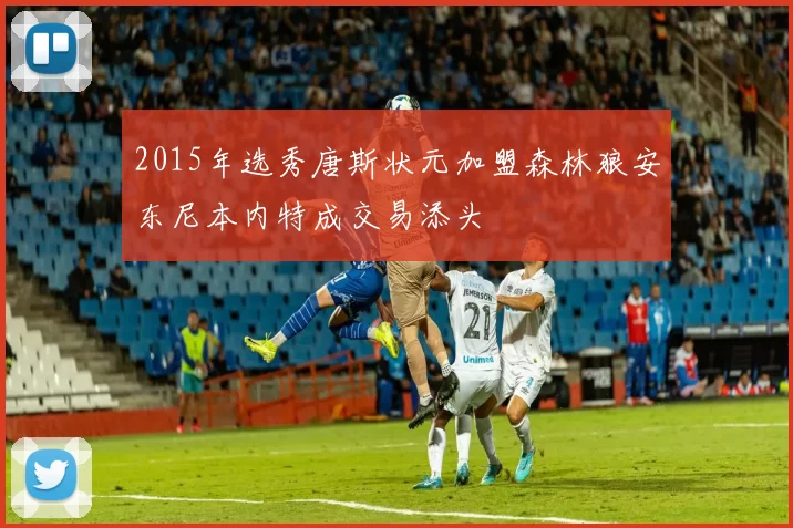 2015年选秀唐斯状元加盟森林狼安东尼本内特成交易添头