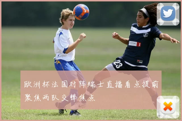 欧洲杯法国对阵瑞士直播看点提前聚焦两队交锋焦点