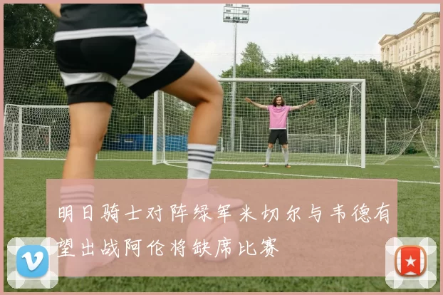 明日骑士对阵绿军米切尔与韦德有望出战阿伦将缺席比赛