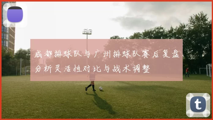 成都排球队与广州排球队赛后复盘分析灵活性对比与战术调整