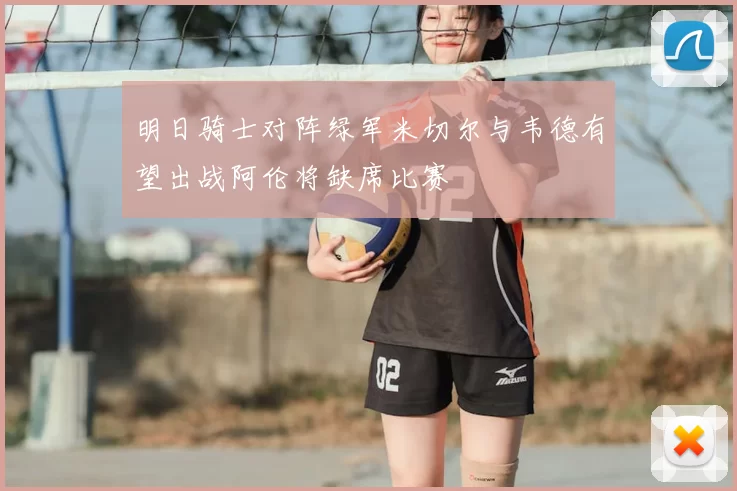 明日骑士对阵绿军米切尔与韦德有望出战阿伦将缺席比赛