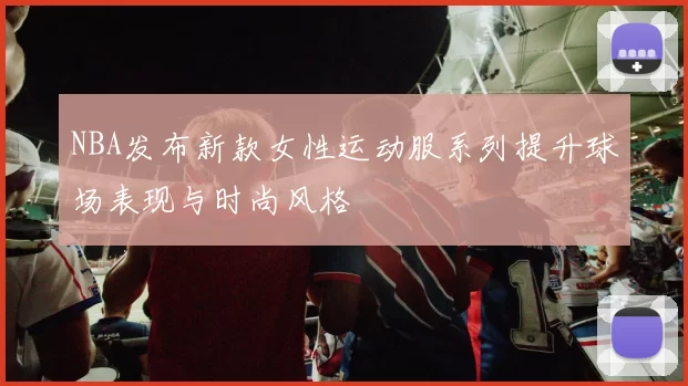 NBA发布新款女性运动服系列提升球场表现与时尚风格
