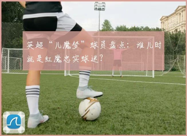 英超“儿魔梦”球员盘点:谁儿时就是红魔忠实球迷?