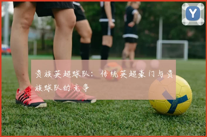 贵族英超球队：传统英超豪门与贵族球队的竞争