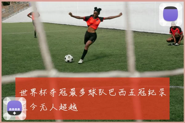 世界杯夺冠最多球队巴西五冠纪录至今无人超越
