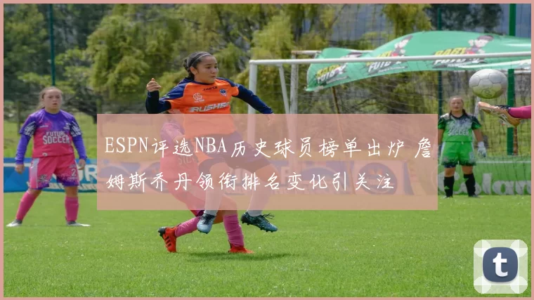 ESPN评选NBA历史球员榜单出炉 詹姆斯乔丹领衔排名变化引关注
