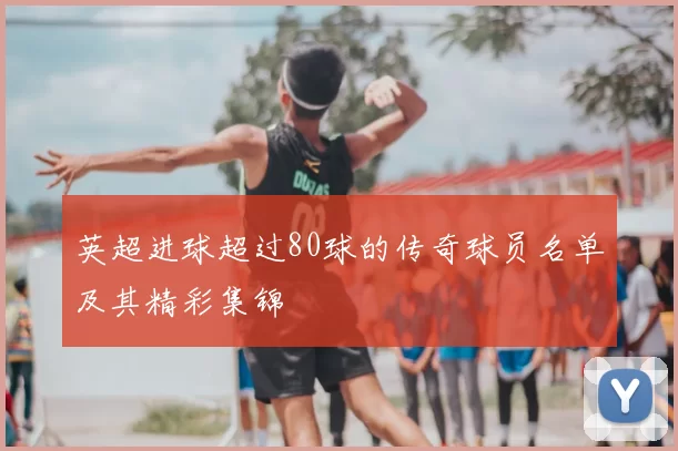 英超进球超过80球的传奇球员名单及其精彩集锦