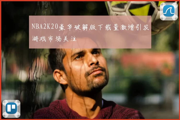 NBA2K20豪华破解版下载量激增引发游戏市场关注