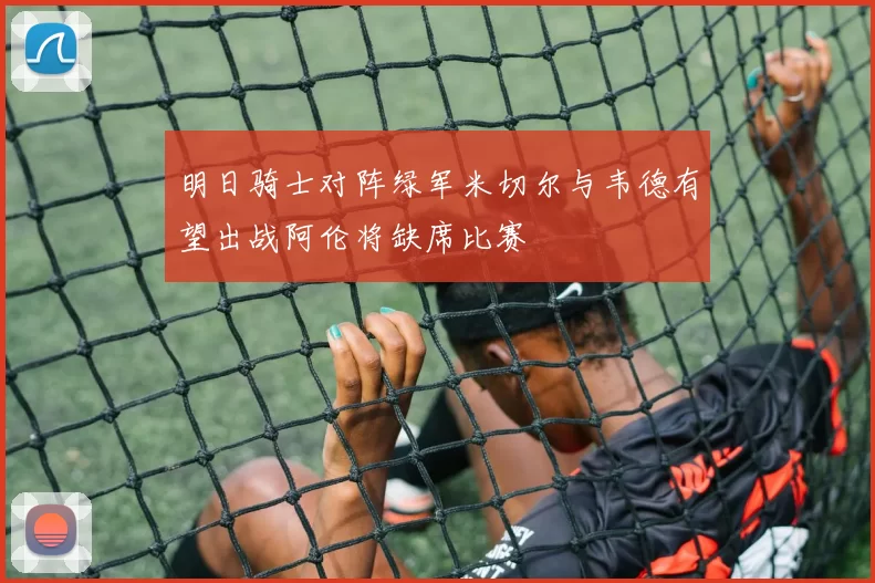 明日骑士对阵绿军米切尔与韦德有望出战阿伦将缺席比赛
