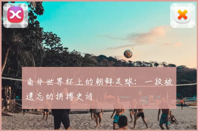 南非世界杯上的朝鲜足球:一段被遗忘的拼搏史诗