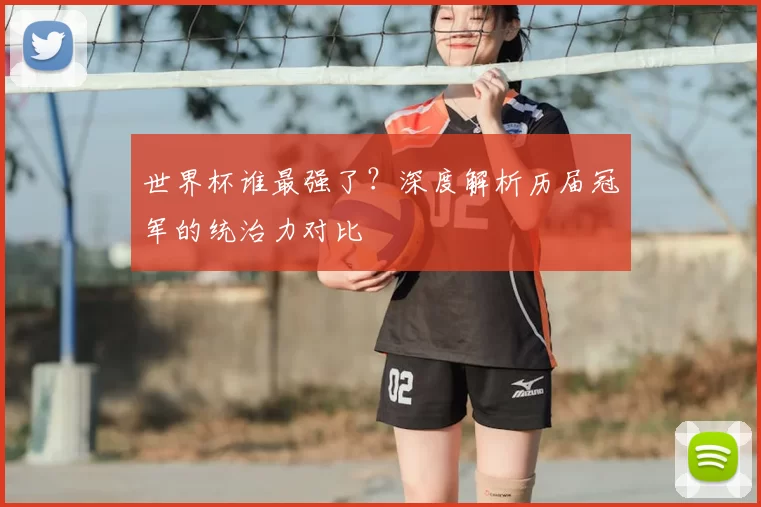 世界杯谁最强了?深度解析历届冠军的统治力对比