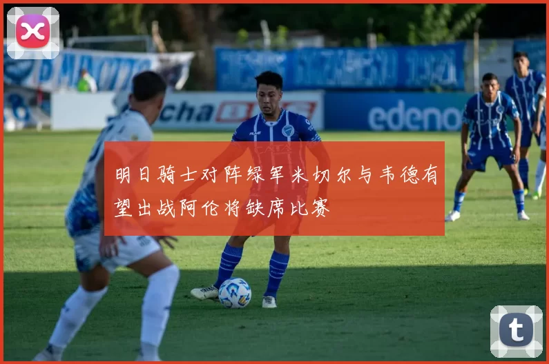 明日骑士对阵绿军米切尔与韦德有望出战阿伦将缺席比赛