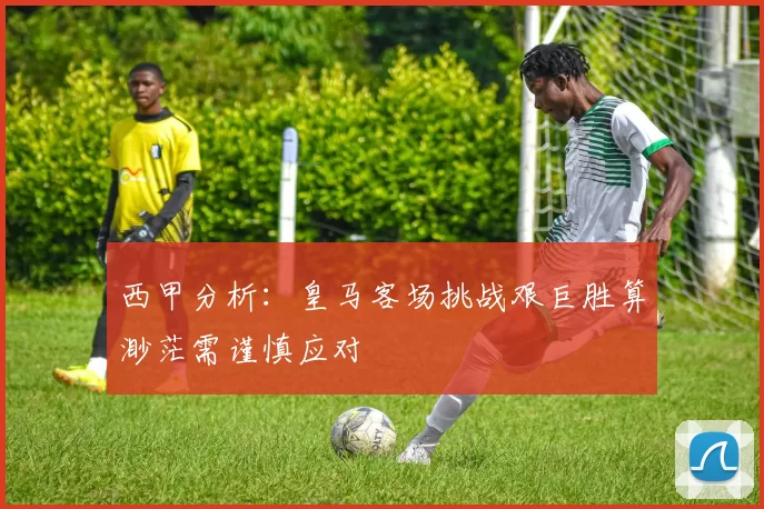 西甲分析：皇马客场挑战艰巨胜算渺茫需谨慎应对