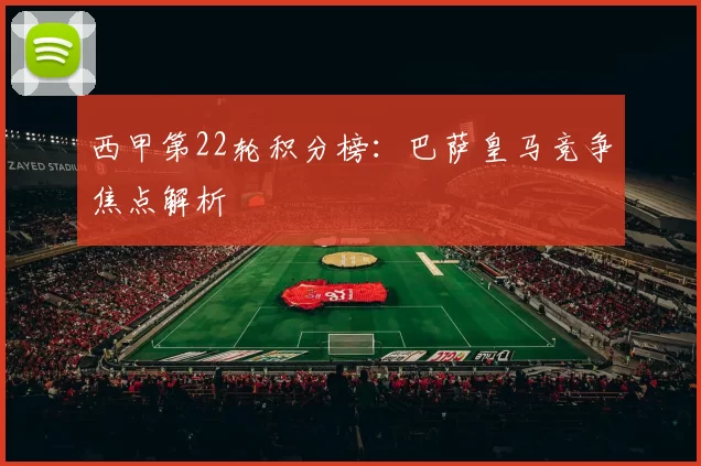 西甲第22轮积分榜：巴萨皇马竞争焦点解析