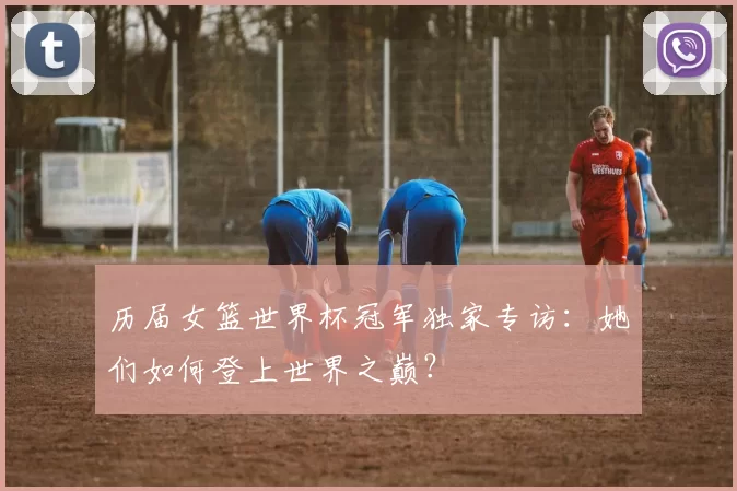 历届女篮世界杯冠军独家专访：她们如何登上世界之巅？