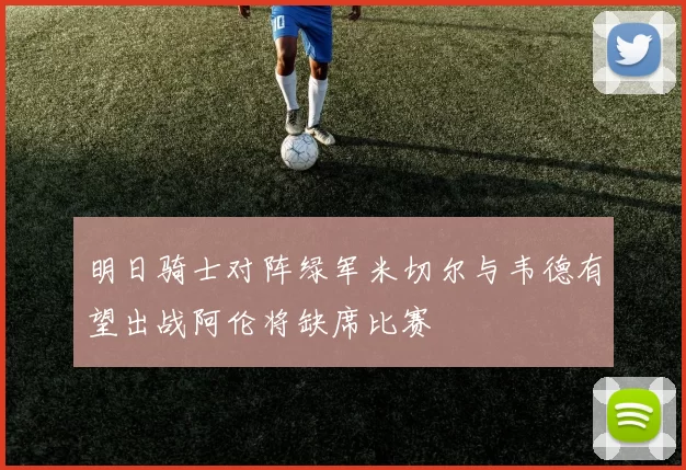 明日骑士对阵绿军米切尔与韦德有望出战阿伦将缺席比赛