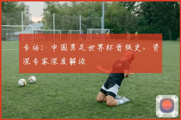 专访：中国男足世界杯晋级史，资深专家深度解读