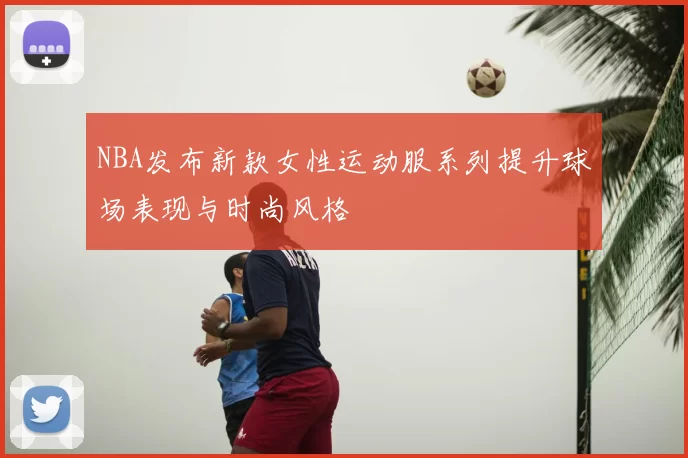 NBA发布新款女性运动服系列提升球场表现与时尚风格