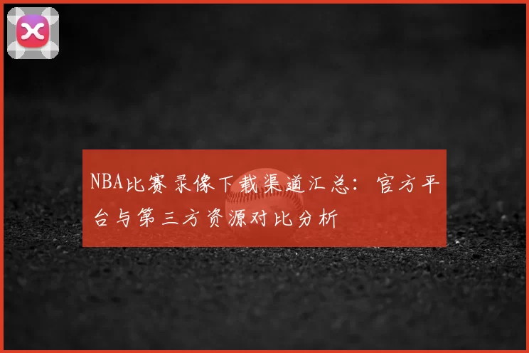 NBA比赛录像下载渠道汇总：官方平台与第三方资源对比分析