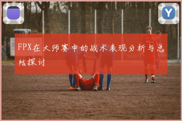 FPX在大师赛中的战术表现分析与总结探讨