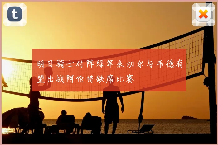 明日骑士对阵绿军米切尔与韦德有望出战阿伦将缺席比赛