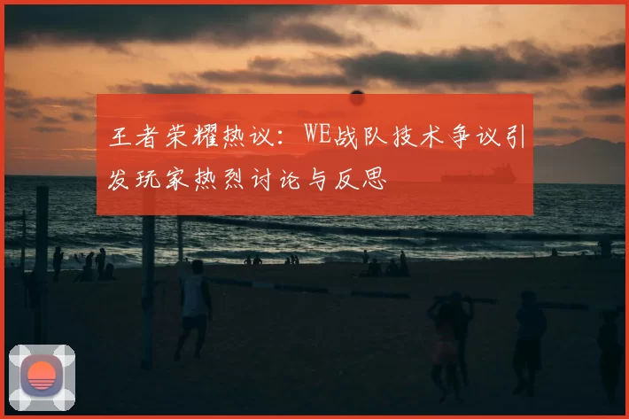 王者荣耀热议：WE战队技术争议引发玩家热烈讨论与反思
