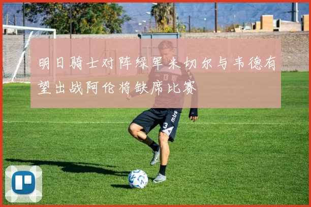 明日骑士对阵绿军米切尔与韦德有望出战阿伦将缺席比赛