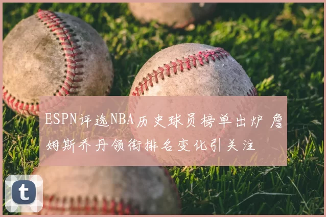 ESPN评选NBA历史球员榜单出炉 詹姆斯乔丹领衔排名变化引关注