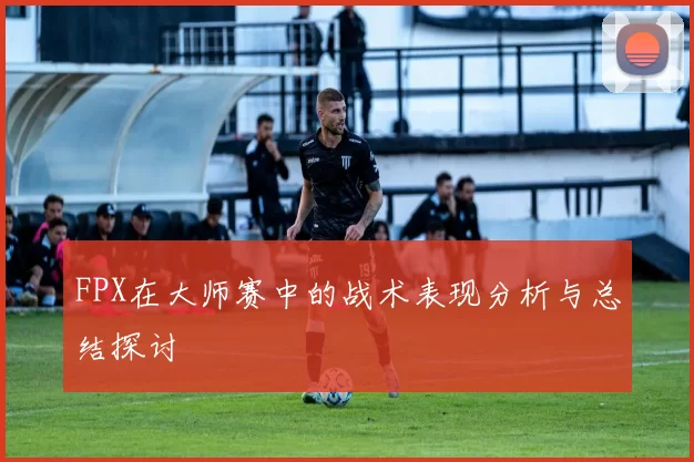 FPX在大师赛中的战术表现分析与总结探讨