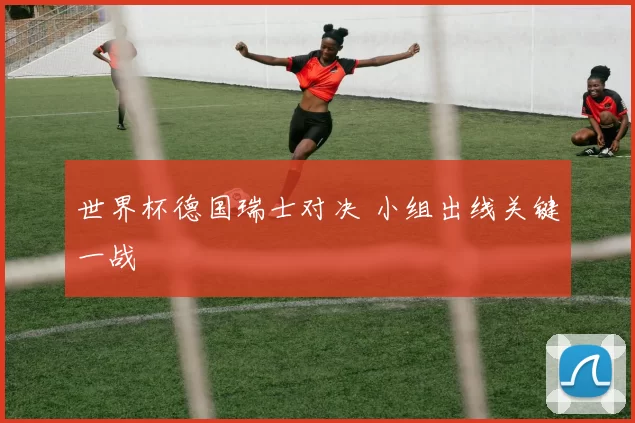 世界杯德国瑞士对决 小组出线关键一战