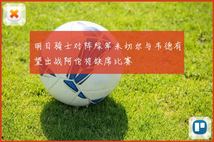 明日骑士对阵绿军米切尔与韦德有望出战阿伦将缺席比赛